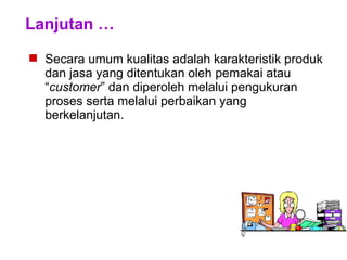 Lanjutan …
 Secara umum kualitas adalah karakteristik produk
dan jasa yang ditentukan oleh pemakai atau
“customer” dan diperoleh melalui pengukuran
proses serta melalui perbaikan yang
berkelanjutan.
 