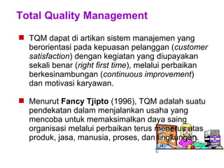 Total Quality Management
 TQM dapat di artikan sistem manajemen yang
berorientasi pada kepuasan pelanggan (customer
satisfaction) dengan kegiatan yang diupayakan
sekali benar (right first time), melalui perbaikan
berkesinambungan (continuous improvement)
dan motivasi karyawan.
 Menurut Fancy Tjipto (1996), TQM adalah suatu
pendekatan dalam menjalankan usaha yang
mencoba untuk memaksimalkan daya saing
organisasi melalui perbaikan terus menerus atas
produk, jasa, manusia, proses, dan lingkungan.
 