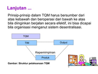 Lanjutan ...
Prinsip-prinsip dalam TQM harus bersumber dari
atas kebawah dan beroperasi dari bawah ke atas
bila diinginkan berjalan secara efektif, ini bisa dicapai
bila organisasi menganut sistem desentralisasi.
Kepemimpinan
Gambar: Struktur pelaksanaan TQM
TQM
TIM Output
Produk
 