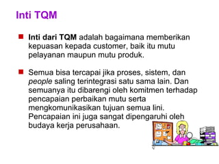 Inti TQM
 Inti dari TQM adalah bagaimana memberikan
kepuasan kepada customer, baik itu mutu
pelayanan maupun mutu produk.
 Semua bisa tercapai jika proses, sistem, dan
people saling terintegrasi satu sama lain. Dan
semuanya itu dibarengi oleh komitmen terhadap
pencapaian perbaikan mutu serta
mengkomunikasikan tujuan semua lini.
Pencapaian ini juga sangat dipengaruhi oleh
budaya kerja perusahaan.
 