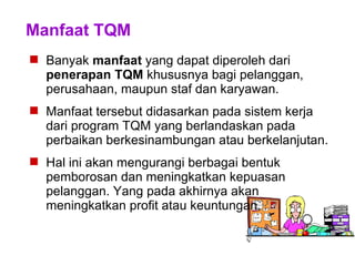 Manfaat TQM
 Banyak manfaat yang dapat diperoleh dari
penerapan TQM khususnya bagi pelanggan,
perusahaan, maupun staf dan karyawan.
 Manfaat tersebut didasarkan pada sistem kerja
dari program TQM yang berlandaskan pada
perbaikan berkesinambungan atau berkelanjutan.
 Hal ini akan mengurangi berbagai bentuk
pemborosan dan meningkatkan kepuasan
pelanggan. Yang pada akhirnya akan
meningkatkan profit atau keuntungan.
 