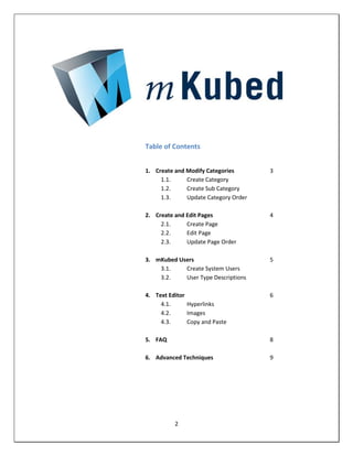 Table of Contents


1. Create and Modify Categories       3
     1.1.     Create Category
     1.2.     Create Sub Category
     1.3.     Update Category Order

2. Create and Edit Pages              4
     2.1.     Create Page
     2.2.     Edit Page
     2.3.     Update Page Order

3. mKubed Users                       5
    3.1.    Create System Users
    3.2.    User Type Descriptions

4. Text Editor                        6
     4.1.      Hyperlinks
     4.2.      Images
     4.3.      Copy and Paste

5. FAQ                                8

6. Advanced Techniques                9




          2
 