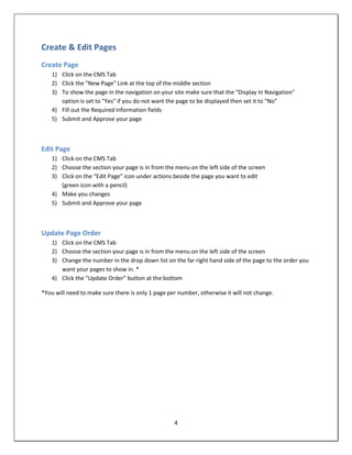 Create & Edit Pages
Create Page
    1) Click on the CMS Tab
    2) Click the "New Page" Link at the top of the middle section
    3) To show the page in the navigation on your site make sure that the "Display In Navigation"
       option is set to "Yes" if you do not want the page to be displayed then set it to "No"
    4) Fill out the Required information fields
    5) Submit and Approve your page



Edit Page
    1) Click on the CMS Tab
    2) Choose the section your page is in from the menu on the left side of the screen
    3) Click on the “Edit Page” icon under actions beside the page you want to edit
       (green icon with a pencil)
    4) Make you changes
    5) Submit and Approve your page



Update Page Order
    1) Click on the CMS Tab
    2) Choose the section your page is in from the menu on the left side of the screen
    3) Change the number in the drop down list on the far right hand side of the page to the order you
       want your pages to show in. *
    4) Click the "Update Order" button at the bottom

*You will need to make sure there is only 1 page per number, otherwise it will not change.




                                                   4
 