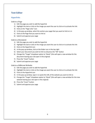 Text Editor
Hyperlinks

Link to a Page
   1) Edit the page you wish to add the hyperlink
   2) Highlight the text or click on the image you want the user to click on to activate the link
   3) Click on the "Page Links" icon
   4) In the pop up window, select the section your page that you want to link to is in
   5) Click on the Page that you want to link to
   6) Submit and approve your page

Link to a Document
   1) Edit the page you wish to add the hyperlink
   2) Highlight the text or click on the image you want the user to click on to activate the link
   3) Click on the Hyperlink icon
   4) In the pop up window, click on the folder icon in the top right
   5) Select your document you wish to link to and press the "OK" button
   6) Change the "Target" dropdown option to "blank" (this will open a new window for the
       document leaving your site open in the original)
   7) Press the "Insert" button
   8) Submit and approve your page

Link to a Different Website
   1) Edit the page you wish to add the hyperlink
   2) Highlight the text or click on the image you want the user to click on to activate the link
   3) Click on the Hyperlink icon
   4) In the pop up window, type in or paste the URL of the website you want to link to
   5) Change the "Target" dropdown option to "blank" (this will open a new window for the new
       website leaving your site open in the original)
   6) Press the "Insert" button
   7) Submit and approve your page




                                                    6
 