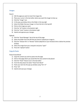 Images

Insert
   1)    Edit the page you want to insert the image into
   2)    Place your cursor in the text editor where you want the image to show up
   3)    Click the "Image" icon
   4)    In the pop up window click on the folder in the top right
   5)    Select the folder that your image is in from the list in the top left
   6)    Click on the image you want
   7)    Click the "ok" button in the bootom right
   8)    Click the "insert" button in the bottom right
   9)    Submit and approve your changes

Upload
   1) Click the "Asset Manager" tab at the top of the page
   2) Select the folder from the left that you want to upload your image to
   3) Click the "Choose File" or "Browse" button (depends on your browser) that is below the preview
      window
   4) Select the image from your computer and press "open"
   5) Press the "Upload" button

Copy & Paste

Paste From Word
   1) Copy the content you wish to paste into the page
   2) Click on the page where you would like the new content to be placed
   3) Click the “Paste” feature icon in the text editor
   4) From the drop down list select “Paste from Word”
   5) Paste your text into the pop up window using “Ctrl + V”
   6) Press “ok”
   7) Submit and save your changes




                                                   7
 