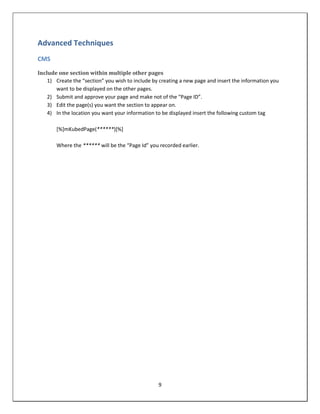 Advanced Techniques
CMS

Include one section within multiple other pages
    1) Create the “section” you wish to include by creating a new page and insert the information you
       want to be displayed on the other pages.
    2) Submit and approve your page and make not of the “Page ID”.
    3) Edit the page(s) you want the section to appear on.
    4) In the location you want your information to be displayed insert the following custom tag

       [%]mKubedPage(******)[%]

       Where the ****** will be the “Page Id” you recorded earlier.




                                                  9
 