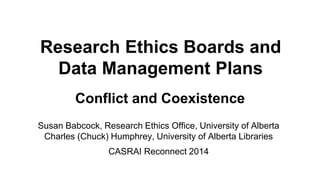 Research Ethics Boards and
Data Management Plans
Conflict and Coexistence
Susan Babcock, Research Ethics Office, University of Alberta
Charles (Chuck) Humphrey, University of Alberta Libraries
CASRAI Reconnect 2014
 