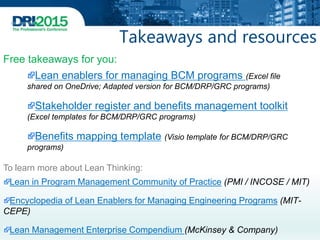 Takeaways and resources
Lean in Program Management Community of Practice (PMI / INCOSE / MIT)
Encyclopedia of Lean Enablers for Managing Engineering Programs (MIT-
CEPE)
Lean Management Enterprise Compendium (McKinsey & Company)
Lean enablers for managing BCM programs (Excel file
shared on OneDrive; Adapted version for BCM/DRP/GRC programs)
Stakeholder register and benefits management toolkit
(Excel templates for BCM/DRP/GRC programs)
Benefits mapping template (Visio template for BCM/DRP/GRC
programs)
Free takeaways for you:
To learn more about Lean Thinking:
 