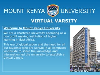 MOUNT KENYA UNIVERSITY
Welcome to Mount Kenya University
We are a chartered university operating as a
non profit making institution of higher
learning in East Africa.
This era of globalization and the need for all
our students who are spread in all campuses
worldwide to share the knowledge and
information led the university to establish a
Virtual Varsity
VIRTUAL VARSITY
 