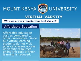 MOUNT KENYA UNIVERSITY
Affordable education
cost as compared to
other universities; since
our virtual learning
students do not visit
physical classes access
university resources
online the cost of their
learning is reduced.
VIRTUAL VARSITY
Why we always remain your best choice?
Affordable Education
 