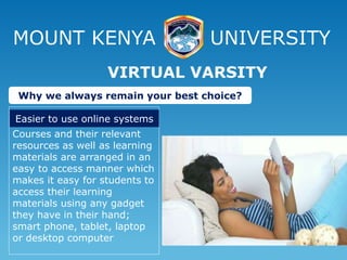 MOUNT KENYA UNIVERSITY
Courses and their relevant
resources as well as learning
materials are arranged in an
easy to access manner which
makes it easy for students to
access their learning
materials using any gadget
they have in their hand;
smart phone, tablet, laptop
or desktop computer
VIRTUAL VARSITY
Why we always remain your best choice?
Easier to use online systems
 
