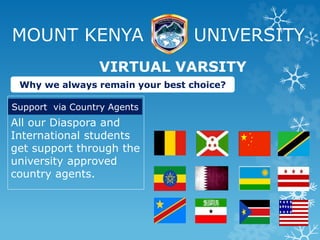 MOUNT KENYA UNIVERSITY
All our Diaspora and
International students
get support through the
university approved
country agents.
VIRTUAL VARSITY
Why we always remain your best choice?
Support via Country Agents
 
