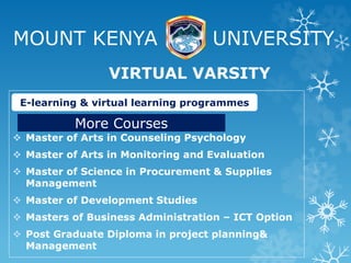 MOUNT KENYA UNIVERSITY
 Master of Arts in Counseling Psychology
 Master of Arts in Monitoring and Evaluation
 Master of Science in Procurement & Supplies
Management
 Master of Development Studies
 Masters of Business Administration – ICT Option
 Post Graduate Diploma in project planning&
Management
VIRTUAL VARSITY
E-learning & virtual learning programmes
More Courses
 