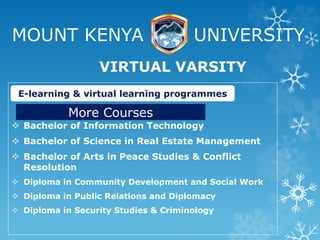 MOUNT KENYA UNIVERSITY
 Bachelor of Information Technology
 Bachelor of Science in Real Estate Management
 Bachelor of Arts in Peace Studies & Conflict
Resolution
 Diploma in Community Development and Social Work
 Diploma in Public Relations and Diplomacy
 Diploma in Security Studies & Criminology
VIRTUAL VARSITY
E-learning & virtual learning programmes
More Courses
 