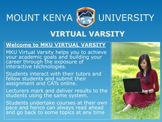 MOUNT KENYA UNIVERSITY
Welcome to MKU VIRTUAL VARSITY
MKU Virtual Varsity helps you to achieve
your academic goals and building your
career through the exposure of
interactive technologies.
Students interact with their tutors and
fellow students and submit their
assignment and CATs online.
Lecturers mark and deliver results to the
students using the same system.
Students undertake courses at their own
pace and hence can always read ahead
and go back to some topics at any time
VIRTUAL VARSITY
 