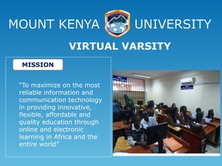 MOUNT KENYA UNIVERSITY
“To maximize on the most
reliable information and
communication technology
in providing innovative,
flexible, affordable and
quality education through
online and electronic
learning in Africa and the
entire world”
VIRTUAL VARSITY
MISSION
 