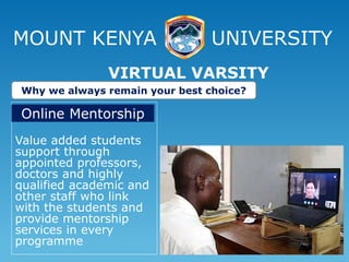 MOUNT KENYA UNIVERSITY
Value added students
support through
appointed professors,
doctors and highly
qualified academic and
other staff who link
with the students and
provide mentorship
services in every
programme
VIRTUAL VARSITY
Why we always remain your best choice?
Online Mentorship
 