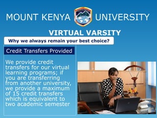 MOUNT KENYA UNIVERSITY
We provide credit
transfers for our virtual
learning programs; if
you are transferring
from another university,
we provide a maximum
of 15 credit transfers
which is equivalent to
two academic semester
VIRTUAL VARSITY
Why we always remain your best choice?
Credit Transfers Provided
 