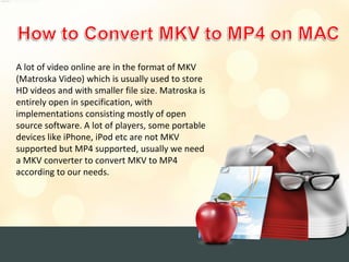 A lot of video online are in the format of MKV
(Matroska Video) which is usually used to store
HD videos and with smaller file size. Matroska is
entirely open in specification, with
implementations consisting mostly of open
source software. A lot of players, some portable
devices like iPhone, iPod etc are not MKV
supported but MP4 supported, usually we need
a MKV converter to convert MKV to MP4
according to our needs.
 