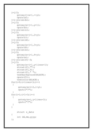 j=j/2;
gotoxy(j+x+1,++y);
cputs(a);
j=l-strlen(b);
j=j/2;
gotoxy(x+j+1,y+1);
cputs(b);
j=l-strlen(c);
j=j/2;
gotoxy(x+j+1,2+y);
cputs(c);
j=l-strlen(d);
j=j/2;
gotoxy(x+j+1,3+y);
cputs(d);
j=l-strlen(e);
j=j/2;
gotoxy(x+j+1,4+y);
cputs(e);
j=l-strlen(f)-3;
j=j/2;
gotoxy(x+j+1,y+lines+1);
strcat(f1,"");
strcat(f1,f);
strcat(f1," ");
textbackground(BLACK);
cputs(f1);
textcolor(BLACK);
for(i=0;i<lines+3;i++)
{
gotoxy(x+l+2,i+y);
cputs("?");
}
for(i=1;i<l+3;i++)
{
gotoxy(x+i,y+lines+3);
cputs("?");
}
}
struct s_date
{
int dd,mm,yyyy;
};
 