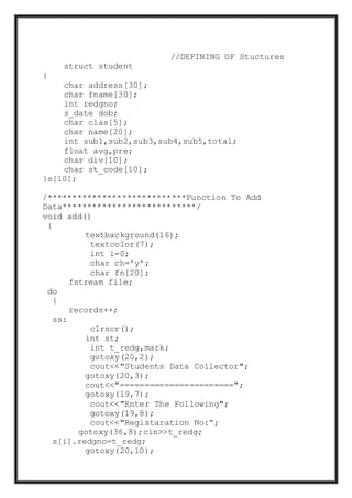 //DEFINING OF Stuctures
struct student
{
char address[30];
char fname[30];
int redgno;
s_date dob;
char clas[5];
char name[20];
int sub1,sub2,sub3,sub4,sub5,total;
float avg,pre;
char div[10];
char st_code[10];
}s[10];
/****************************Function To Add
Data***************************/
void add()
{
textbackground(16);
textcolor(7);
int i=0;
char ch='y';
char fn[20];
fstream file;
do
{
records++;
ss:
clrscr();
int st;
int t_redg,mark;
gotoxy(20,2);
cout<<"Students Data Collector";
gotoxy(20,3);
cout<<"=======================";
gotoxy(19,7);
cout<<"Enter The Following";
gotoxy(19,8);
cout<<"Registaration No:”;
gotoxy(36,8);cin>>t_redg;
s[i].redgno=t_redg;
gotoxy(20,10);
 