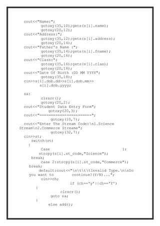 cout<<"Name:";
gotoxy(35,10);gets(s[i].name);
gotoxy(20,12);
cout<<"Address:";
gotoxy(35,12);gets(s[i].address);
gotoxy(20,14);
cout<<"Father's Name :";
gotoxy(35,14);gets(s[i].fname);
gotoxy(20,16);
cout<<"Class:";
gotoxy(35,16);gets(s[i].clas);
gotoxy(20,18);
cout<<"Date Of Birth :DD MM YYYY";
gotoxy(35,18);
cin>>s[i].dob.dd>>s[i].dob.mm>>
s[i].dob.yyyy;
sa:
clrscr();
gotoxy(20,2);
cout<<"Student Data Entry Form";
gotoxy(20,3);
cout<<"=======================";
gotoxy(10,7);
cout<<"Enter The Stream Code:n1.Science
Streamn2.Commerce Streame";
gotoxy(32,7);
cin>>st;
switch(st)
{
Case 1:
strcpy(s[i].st_code,"Science");
break;
case 2:strcpy(s[i].st_code,"Commerce");
break;
default:cout<<"ntttInvalid Type.nnDo
you want to continue?(Y/N)...";
cin>>ch;
if (ch=='y'||ch=='Y')
{
clrscr();
goto sa;
}
else add();
 