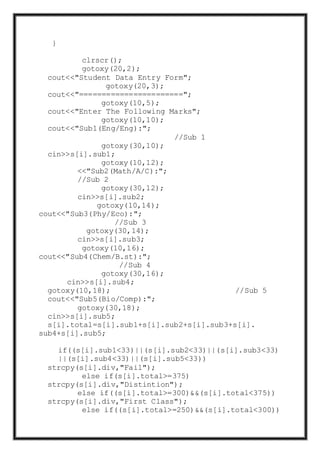 }
clrscr();
gotoxy(20,2);
cout<<"Student Data Entry Form";
gotoxy(20,3);
cout<<"=======================";
gotoxy(10,5);
cout<<"Enter The Following Marks";
gotoxy(10,10);
cout<<"Sub1(Eng/Eng):";
//Sub 1
gotoxy(30,10);
cin>>s[i].sub1;
gotoxy(10,12);
<<"Sub2(Math/A/C):";
//Sub 2
gotoxy(30,12);
cin>>s[i].sub2;
gotoxy(10,14);
cout<<"Sub3(Phy/Eco):";
//Sub 3
gotoxy(30,14);
cin>>s[i].sub3;
gotoxy(10,16);
cout<<"Sub4(Chem/B.st):";
//Sub 4
gotoxy(30,16);
cin>>s[i].sub4;
gotoxy(10,18); //Sub 5
cout<<"Sub5(Bio/Comp):";
gotoxy(30,18);
cin>>s[i].sub5;
s[i].total=s[i].sub1+s[i].sub2+s[i].sub3+s[i].
sub4+s[i].sub5;
if((s[i].sub1<33)||(s[i].sub2<33)||(s[i].sub3<33)
||(s[i].sub4<33)||(s[i].sub5<33))
strcpy(s[i].div,"Fail");
else if(s[i].total>=375)
strcpy(s[i].div,"Distintion");
else if((s[i].total>=300)&&(s[i].total<375))
strcpy(s[i].div,"First Class");
else if((s[i].total>=250)&&(s[i].total<300))
 