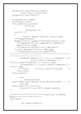 strcpy(s[i].div,"Second Class");
else if(s[i].total<165)
strcpy(s[i].div,"Fail");
strcat(fn,s[i].name);
strcat(fn,".txt");
file.open(fn,ios::out);
if(!file)
{
gotoxy(25,79);
cout<<".";
}
file<<" Report Card Of "<<s[i].name
<<"nRegistration
Number:"<<s[i].redgno<<"nClass:"<<s[i].clas
<<"nAddress:"<<s[i].address<<"nFather's
Name:"<<s[i].fname
<<"nDate Of Birth:"<<s[i].dob.dd<<"-
"<<s[i].dob.mm<<"-"<<s[i].dob.yyyy
<<"nStream:"<<s[i].st_code<<"nn
-----------------------------------------------------
--------------------------
nSubject Marksn-------------nSubject 1 :"
<<s[i].sub1<<"nSubject 2 :
"<<s[i].sub2<<"nSubject 3 :"<<s[i].sub3
<<"nSubject 4 :"<<s[i].sub4<<"nSubject 5 :
“<<s[i].sub5
<<"nTotal :"<<s[i].total<<"nGrade :"
<<s[i].div;
file.close();
i++;
gotoxy(10,22);
cout<<"Want More Record To Be Written?(Y/N)......";
cin>>ch;
}while(ch=='y'||ch=='Y');
if(ch=='n'||ch=='N') student_menu();
}
/******************************Function To Modify
Marks**********************/
void mod()
{
int regno,flag=0,i;
 