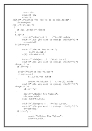 char ch;
student te;
clrscr();
cout<<"nnEnter The Reg No to be modified:";
cin>>regno;
for(i=0;i<10;i++)
{
if(s[i].redgno==regno)
{
flag=1;
cout<<"nSubject 1 :"<<s[i].sub1;
cout<<"nDo you want to change this?[y/n]";
ch=getch();
if(ch=='y')
{
cout<<"nEnter New Value:";
cin>>te.sub1;
s[i].sub1=te.sub1;
}
cout<<"nSubject 2 :"<<s[i].sub2;
cout<<"nDo you want to change this?[y/n]";
ch=getch();
if(ch=='y')
{
cout<<"nEnter New Value:";
cin>>te.sub2;
s[i].sub2=te.sub2;
}
cout<<"nSubject 3 :"<<s[i].sub3;
cout<<"nDo you want to change this?[y/n]";
ch=getch();
if(ch=='y')
{
cout<<"nEnter New Value:";
cin>>te.sub3;
s[i].sub3=te.sub3;
}
cout<<"nSubject 4 :"<<s[i].sub4;
cout<<"nDo you want to change this?[y/n]";
ch=getch();
if(ch=='y')
{
cout<<"nEnter New Value:";
cin>>te.sub4;
 