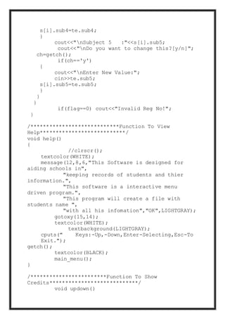 s[i].sub4=te.sub4;
}
cout<<"nSubject 5 :"<<s[i].sub5;
cout<<"nDo you want to change this?[y/n]";
ch=getch();
if(ch=='y')
{
cout<<"nEnter New Value:";
cin>>te.sub5;
s[i].sub5=te.sub5;
}
}
}
if(flag==0) cout<<"Invalid Reg No!";
}
/****************************Function To View
Help***************************/
void help()
{
//clrscr();
textcolor(WHITE);
message(12,8,6,"This Software is designed for
aiding schools in",
"keeping records of students and thier
information.",
"This software is a interactive menu
driven program.",
"This program will create a file with
students name ",
"with all his infomation","OK",LIGHTGRAY);
gotoxy(15,14);
textcolor(WHITE);
textbackground(LIGHTGRAY);
cputs(" Keys:-Up,-Down,Enter-Selecting,Esc-To
Exit.");
getch();
textcolor(BLACK);
main_menu();
}
/************************Function To Show
Credits****************************/
void updown()
 