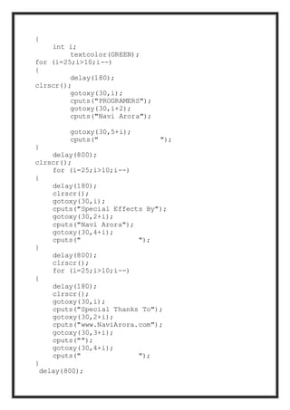 {
int i;
textcolor(GREEN);
for (i=25;i>10;i--)
{
delay(180);
clrscr();
gotoxy(30,i);
cputs("PROGRAMERS");
gotoxy(30,i+2);
cputs("Navi Arora");
gotoxy(30,5+i);
cputs(" ");
}
delay(800);
clrscr();
for (i=25;i>10;i--)
{
delay(180);
clrscr();
gotoxy(30,i);
cputs("Special Effects By");
gotoxy(30,2+i);
cputs("Navi Arora");
gotoxy(30,4+i);
cputs(" ");
}
delay(800);
clrscr();
for (i=25;i>10;i--)
{
delay(180);
clrscr();
gotoxy(30,i);
cputs("Special Thanks To");
gotoxy(30,2+i);
cputs("www.NaviArora.com");
gotoxy(30,3+i);
cputs("");
gotoxy(30,4+i);
cputs(" ");
}
delay(800);
 