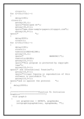 clrscr();
for (i=25;i>10;i--)
{
delay(180);
clrscr();
gotoxy(30,i);
cputs("Developed At");
gotoxy(30,2+i);
cputs("www.cbse-sample-papers.blogspot.com");
gotoxy(30,4+i);
cputs(" ");
}
delay(800);
clrscr();
for (i=25;i>10;i--)
{
delay(180);
clrscr();
textcolor(RED+BLINK);
gotoxy(10,i);
cputs(" WARNING!!");
textcolor(BLUE);
gotoxy(10,1+i);
cputs("This program is protected by copyright
laws");
gotoxy(10,2+i);
cputs(" and International Treaties");
gotoxy(10,4+i);
cputs("Illigal Copying or reproduction of this
software is punishable ");
gotoxy(10,5+i);
cputs("and is against the protocol ");
}
delay(3000);
}
/***********************Function To Initialize
Graphics**********************/
void graph()
{
int graphdriver = DETECT, graphmode;
initgraph(&graphdriver, &graphmode, "");
}
 