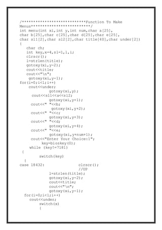 /****************************Function To Make
Menus**************************/
int menu(int xi,int y,int num,char a[25],
char b[25],char c[25],char d[25],char e[25],
char sl1[2],char sl2[2],char title[40],char under[2])
{
char ch;
int key,x=4,sl=1,l,i;
clrscr();
l=strlen(title);
gotoxy(xi,y-2);
cout<<title;
cout<<"n";
gotoxy(xi,y-1);
for(i=0;i<l;i++)
cout<<under;
gotoxy(xi,y);
cout<<sl1<<a<<sl2;
gotoxy(xi,y+1);
cout<<" "<<b;
gotoxy(xi,y+2);
cout<<" "<<c;
gotoxy(xi,y+3);
cout<<" "<<d;
gotoxy(xi,y+4);
cout<<" "<<e;
gotoxy(xi,y+num+1);
cout<<"Enter Your Choice:1";
key=bioskey(0);
while (key!=7181)
{
switch(key)
{
case 18432: clrscr();
//UP
l=strlen(title);
gotoxy(xi,y-2);
cout<<title;
cout<<"n";
gotoxy(xi,y-1);
for(i=0;i<l;i++)
cout<<under;
switch(x)
{
 