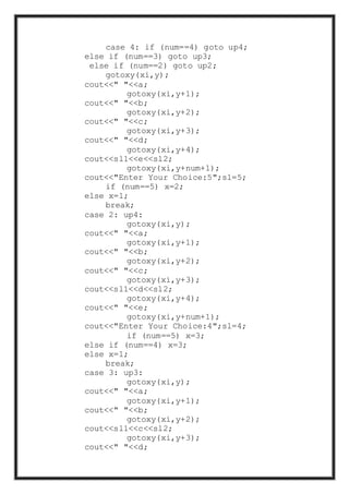 case 4: if (num==4) goto up4;
else if (num==3) goto up3;
else if (num==2) goto up2;
gotoxy(xi,y);
cout<<" "<<a;
gotoxy(xi,y+1);
cout<<" "<<b;
gotoxy(xi,y+2);
cout<<" "<<c;
gotoxy(xi,y+3);
cout<<" "<<d;
gotoxy(xi,y+4);
cout<<sl1<<e<<sl2;
gotoxy(xi,y+num+1);
cout<<"Enter Your Choice:5";sl=5;
if (num==5) x=2;
else x=1;
break;
case 2: up4:
gotoxy(xi,y);
cout<<" "<<a;
gotoxy(xi,y+1);
cout<<" "<<b;
gotoxy(xi,y+2);
cout<<" "<<c;
gotoxy(xi,y+3);
cout<<sl1<<d<<sl2;
gotoxy(xi,y+4);
cout<<" "<<e;
gotoxy(xi,y+num+1);
cout<<"Enter Your Choice:4";sl=4;
if (num==5) x=3;
else if (num==4) x=3;
else x=1;
break;
case 3: up3:
gotoxy(xi,y);
cout<<" "<<a;
gotoxy(xi,y+1);
cout<<" "<<b;
gotoxy(xi,y+2);
cout<<sl1<<c<<sl2;
gotoxy(xi,y+3);
cout<<" "<<d;
 