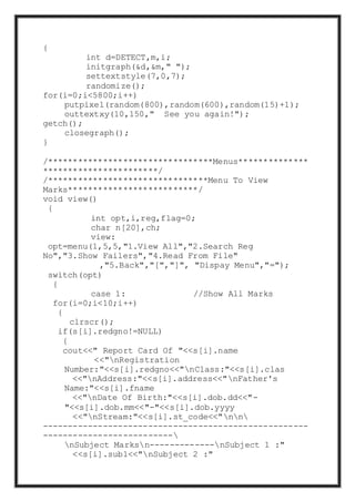 {
int d=DETECT,m,i;
initgraph(&d,&m," ");
settextstyle(7,0,7);
randomize();
for(i=0;i<5800;i++)
putpixel(random(800),random(600),random(15)+1);
outtextxy(10,150," See you again!");
getch();
closegraph();
}
/*********************************Menus**************
***********************/
/********************************Menu To View
Marks**************************/
void view()
{
int opt,i,reg,flag=0;
char n[20],ch;
view:
opt=menu(1,5,5,"1.View All","2.Search Reg
No","3.Show Failers","4.Read From File"
,"5.Back","[","]", "Dispay Menu","=");
switch(opt)
{
case 1: //Show All Marks
for(i=0;i<10;i++)
{
clrscr();
if(s[i].redgno!=NULL)
{
cout<<" Report Card Of "<<s[i].name
<<"nRegistration
Number:"<<s[i].redgno<<"nClass:"<<s[i].clas
<<"nAddress:"<<s[i].address<<"nFather's
Name:"<<s[i].fname
<<"nDate Of Birth:"<<s[i].dob.dd<<"-
"<<s[i].dob.mm<<"-"<<s[i].dob.yyyy
<<"nStream:"<<s[i].st_code<<"nn
-----------------------------------------------------
--------------------------
nSubject Marksn-------------nSubject 1 :"
<<s[i].sub1<<"nSubject 2 :"
 