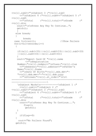 <<s[i].sub2<<"nSubject 3 :"<<s[i].sub3
<<"nSubject 4 :"<<s[i].sub4<<"nSubject 5 :"
<<s[i].sub5
<<"nTotal :"<<s[i].total<<"nGrade :"
<<s[i].div;
cout<<"nnPress Any Key To Continue..";
getch();
}
else break;
}
break;
case 3:clrscr(); //Show Failers
for(i=0;i<records;i++)
{
if((s[i].sub1<33)||(s[i].sub2<33)||(s[i].sub3<33)
||(s[i].sub4<33)||(s[i].sub5<33))
{
cout<<"Report Card Of "<<s[i].name
<<"nRegistration
Number:"<<s[i].redgno<<"nClass:"<<s[i].clas
<<"nAddress:"<<s[i].address<<"nFather's
Name:"<<s[i].fname
<<"nDate Of Birth:"<<s[i].dob.dd<<"-
"<<s[i].dob.mm<<"-"<<s[i].dob.yyyy
<<"nStream:"<<s[i].st_code<<"nn
-----------------------------------------------------
--------------------------
nSubject Marksn-------------nSubject 1 :"
<<s[i].sub1<<"nSubject 2 :"
<<s[i].sub2<<"nSubject 3 :"<<s[i].sub3
<<"nSubject 4 :"<<s[i].sub4<<"nSubject 5 :"
<<s[i].sub5
<<"nTotal :"<<s[i].total<<"nGrade :"
<<s[i].div;
cout<<"nnPress Any Key To Continue...";
flag=1;
getch();
}
}
if(flag==0)
{
cout<<"No Failers Found";
getch();
 