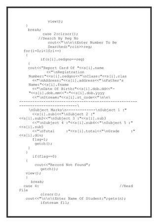 view();
}
break;
case 2:clrscr();
//Search By Reg No
cout<<"nntEnter Number To Be
Searched:";cin>>reg;
for(i=0;i<10;i++)
{
if(s[i].redgno==reg)
{
cout<<”Report Card Of "<<s[i].name
<<"nRegistration
Number:"<<s[i].redgno<<"nClass:"<<s[i].clas
<<"nAddress:"<<s[i].address<<"nFather's
Name:"<<s[i].fname
<<"nDate Of Birth:"<<s[i].dob.dd<<"-
"<<s[i].dob.mm<<"-"<<s[i].dob.yyyy
<<"nStream:"<<s[i].st_code<<"nn
-----------------------------------------------------
--------------------------
nSubject Marksn-------------nSubject 1 :"
<<s[i].sub1<<"nSubject 2 :"
<<s[i].sub2<<"nSubject 3 :"<<s[i].sub3
<<"nSubject 4 :"<<s[i].sub4<<"nSubject 5 :"
<<s[i].sub5
<<"nTotal :"<<s[i].total<<"nGrade :"
<<s[i].div;
flag=1;
getch();
}
}
if(flag==0)
{
cout<<"Record Not Found";
getch();
view();
}
break;
case 4: //Read
File
clrscr();
cout<<"nntEnter Name Of Student:";gets(n);
ifstream fil;
 