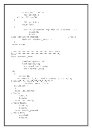 strcat(n,".txt");
fil.open(n);
while(!fil.eof())
{
fil.get(ch);
cout<<ch;
}
cout<<"nnPress Any Key To Continue...";
getch();
break;
case 5:student_menu(); //Exit
default:student_menu();
}
goto view;
}
/******************************Student
Menu*********************************/
void student_menu()
{
textbackground(16);
textcolor(15);
unsigned int tredg;
char ch='y',ch1;
do
{
clrscr();
ch1=menu(1,5,3,"1.Add Students","2.Display
Student","3.Back","","","[","] "
,"Student Menu","=");
switch(ch1)
{
case 1:clrscr();
//Marks
add();
break;
case 2:clrscr();
//View Marks
view();
break;
case 3:main_menu();
//Main Menu
getch();
break;
 