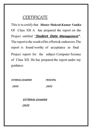 CERTIFICATE
This is to certifythat Master Mukesh Kumar Vanika
Of Class XII A has prepared the report on the
Project entitled “Student Data Management”.
Thereportisthe resultofhis efforts& endeavors.The
report is found worthy of acceptance as final
Project report for the subject Computer Science
of Class XII. He has prepared the report under my
guidance.
INTERNALEXAMINER PRINCIPAL
(SIGN) (SIGN)
EXTERNALEXAMINER
(SIGN)
 