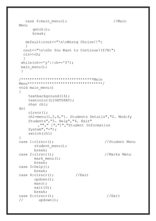 case 6:main_menu(); //Main
Menu
getch();
break;
default:cout<<"nnWorng Choice!!";
}
cout<<"nnDo You Want to Continue?(Y/N)";
cin>>ch;
}
while(ch=='y'||ch=='Y');
main_menu();
}
/*********************************Main
Menu**********************************/
void main_menu()
{
textbackground(16);
textcolor(LIGHTGRAY);
char ch1;
do{
clrscr();
ch1=menu(1,5,4,"1. Students Details","2. Modify
Students","3. Help","4. Exit"
,""," [","]","Student Information
System","=");
switch(ch1)
{
case 1:clrscr(); //Student Menu
student_menu();
break;
case 2:clrscr(); //Marks Menu
mark_menu();
break;
case 3:help();
break;
case 4:clrscr(); //Exit
updown();
man();
exit(0);
break;
case 6:clrscr(); //Exit
// updown();
 