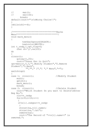 // man();
// exit(0);
break;
default:cout<<"nnWorng Choice!!";
}
}while(ch1==4);
}
/**********************************Marks
Menu********************************/
void mark_menu()
{
textbackground(BLACK);
textcolor(WHITE);
int t_redg,i,opt,flag=0;
char ch='y',na[20];
do
{
clrscr();
gotoxy(1,25);
cout<<"Press Esc to Quit";
opt=menu(1,5,3,"1.Modify Student","2.Remove
Student","3.Back",
"",""," [","] "," Menu","=");
switch(opt)
{
case 1: clrscr(); //Modify Student
mod();
getch();
mark_menu();
break;
case 2: clrscr(); //Delete Student
cout<<"Which Student Do you want to DeletenEnter
Reg No:";
cin>>t_redg;
for(i=0;i<10;i++)
{
if(s[i].redgno==t_redg)
{
strcat(na,s[i].name);
strcat(na,".txt");
remove(na);
cout<<"The Record of "<<s[i].name<<" is
removed.";
 