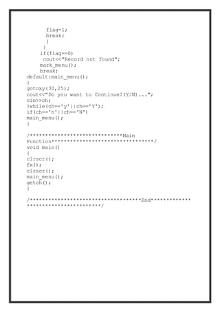 flag=1;
break;
}
}
if(flag==0)
cout<<"Record not found";
mark_menu();
break;
default:main_menu();
}
gotoxy(30,25);
cout<<"Do you want to Continue?(Y/N)...";
cin>>ch;
}while(ch=='y'||ch=='Y');
if(ch=='n'||ch=='N')
main_menu();
}
/******************************Main
Function*********************************/
void main()
{
clrscr();
fx();
clrscr();
main_menu();
getch();
}
/************************************End*************
************************/
 