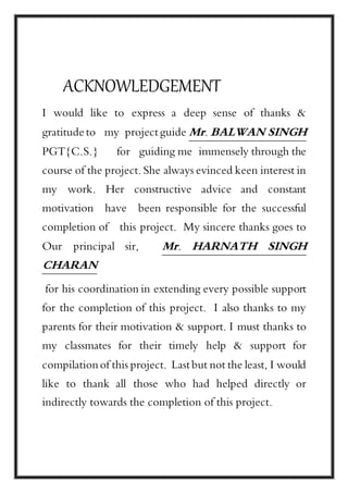 ACKNOWLEDGEMENT
I would like to express a deep sense of thanks &
gratitude to my project guide Mr. BALWAN SINGH
PGT{C.S.} for guiding me immensely through the
course of the project. She always evinced keen interest in
my work. Her constructive advice and constant
motivation have been responsible for the successful
completion of this project. My sincere thanks goes to
Our principal sir, Mr. HARNATH SINGH
CHARAN
for his coordination in extending every possible support
for the completion of this project. I also thanks to my
parents for their motivation & support. I must thanks to
my classmates for their timely help & support for
compilationof this project. Last but not the least, I would
like to thank all those who had helped directly or
indirectly towards the completion of this project.
 