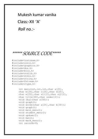 Mukesh kumar vanika
Class:-XII ‘A’
Roll no.:-
****** SOURCE CODE*****
#include<iostream.h>
#include<conio.h>
#include<graphics.h>
#include<dos.h>
#include<bios.h>
#include<stdlib.h>
#include<stdio.h>
#include<string.h>
#include<fstream.h>
#include<ctype.h>
int menu(int,int,int,char a[25],
char b[25],char c[25],char d[25],
char e[25],char sl1[2],char sl2[2],
char title[40],char under[2]);
void lbyl(char a[50]);
void graph();
void words(char a[25],char b[30]);
void graph();
void main_menu();
void student_menu();
void updown();
void man();
void mark_menu();
int records=0;
 