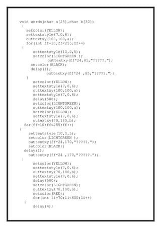 void words(char a[25],char b[30])
{
setcolor(YELLOW);
settextstyle(7,0,6);
outtextxy(100,100,a);
for(int ff=10;ff<255;ff++)
{
settextstyle(10,0,5);
setcolor(LIGHTGREEN );
outtextxy(ff*24,85,"?????.");
setcolor(BLACK);
delay(1);
outtextxy(ff*24 ,85,"?????.");
}
setcolor(YELLOW);
settextstyle(7,0,6);
outtextxy(100,100,a);
settextstyle(7,0,6);
delay(500);
setcolor(LIGHTGREEN);
outtextxy(100,100,a);
setcolor(YELLOW);
settextstyle(7,0,6);
outextxy(70,180,b);
for(ff=10;ff<255;ff++)
{
settextstyle(10,0,5);
setcolor(LIGHTGREEN );
outtextxy(ff*24,170,"?????.");
setcolor(BLACK);
delay(1);
outtextxy(ff*24 ,170,"?????.");
}
setcolor(YELLOW);
settextstyle(7,0,6);
outtextxy(70,180,b);
settextstyle(7,0,6);
delay(500);
setcolor(LIGHTGREEN);
outtextxy(70,180,b);
setcolor(RED);
for(int li=70;li<600;li++)
{
delay(4);
 