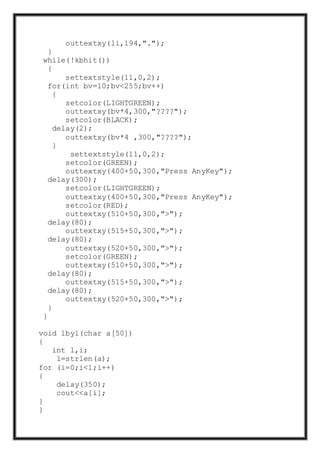outtextxy(li,194,".");
}
while(!kbhit())
{
settextstyle(11,0,2);
for(int bv=10;bv<255;bv++)
{
setcolor(LIGHTGREEN);
outtextxy(bv*4,300,"????");
setcolor(BLACK);
delay(2);
outtextxy(bv*4 ,300,"????");
}
settextstyle(11,0,2);
setcolor(GREEN);
outtextxy(400+50,300,"Press AnyKey");
delay(300);
setcolor(LIGHTGREEN);
outtextxy(400+50,300,"Press AnyKey");
setcolor(RED);
outtextxy(510+50,300,">");
delay(80);
outtextxy(515+50,300,">");
delay(80);
outtextxy(520+50,300,">");
setcolor(GREEN);
outtextxy(510+50,300,">");
delay(80);
outtextxy(515+50,300,">");
delay(80);
outtextxy(520+50,300,">");
}
}
void lbyl(char a[50])
{
int l,i;
l=strlen(a);
for (i=0;i<l;i++)
{
delay(350);
cout<<a[i];
}
}
 