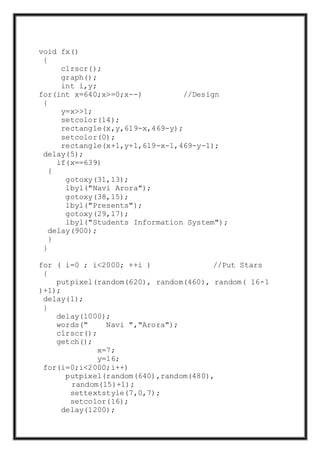 void fx()
{
clrscr();
graph();
int i,y;
for(int x=640;x>=0;x--) //Design
{
y=x>>1;
setcolor(14);
rectangle(x,y,619-x,469-y);
setcolor(0);
rectangle(x+1,y+1,619-x-1,469-y-1);
delay(5);
if(x==639)
{
gotoxy(31,13);
lbyl("Navi Arora");
gotoxy(38,15);
lbyl("Presents");
gotoxy(29,17);
lbyl("Students Information System");
delay(900);
}
}
for ( i=0 ; i<2000; ++i ) //Put Stars
{
putpixel(random(620), random(460), random( 16-1
)+1);
delay(1);
}
delay(1000);
words(" Navi ","Arora");
clrscr();
getch();
x=7;
y=16;
for(i=0;i<2000;i++)
putpixel(random(640),random(480),
random(15)+1);
settextstyle(7,0,7);
setcolor(16);
delay(1200);
 