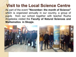 Visit to the Local Science Centre
As part of the event "November- the month of Science"
which is organized annually in our country, a group of
pupils from our school together with teacher Ruzha
Angeleska visited the Faculty of Natural Sciences and
Mathematics in Skopje.
 