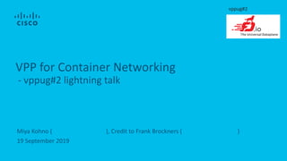 Miya Kohno (mkohno@cisco.com), Credit to Frank Brockners (fbrockne@cisco.com)
19 September 2019
VPP for Container Networking
- vppug#2 lightning talk
vppug#2
 