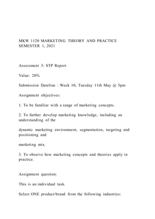 MKW 1120 MARKETING THEORY AND PRACTICE
SEMESTER 1, 2021
Assessment 3: STP Report
Value: 20%
Submission Dateline : Week 10, Tuesday 11th May @ 5pm
Assignment objectives:
1. To be familiar with a range of marketing concepts.
2. To further develop marketing knowledge, including an
understanding of the
dynamic marketing environment, segmentation, targeting and
positioning and
marketing mix.
3. To observe how marketing concepts and theories apply in
practice.
Assignment question:
This is an individual task.
Select ONE product/brand from the following industries:
 